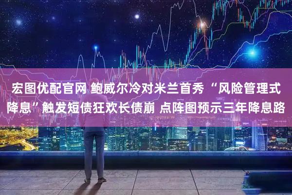 宏图优配官网 鲍威尔冷对米兰首秀 “风险管理式降息”触发短债狂欢长债崩 点阵图预示三年降息路