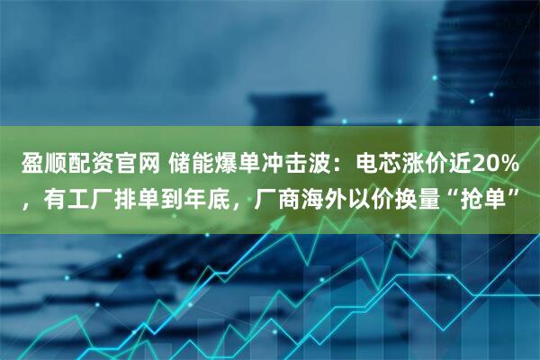 盈顺配资官网 储能爆单冲击波：电芯涨价近20%，有工厂排单到年底，厂商海外以价换量“抢单”