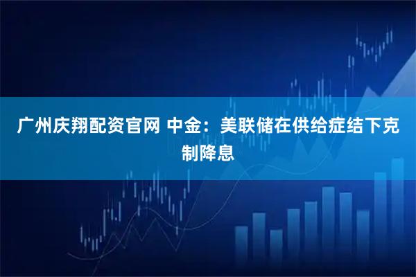 广州庆翔配资官网 中金：美联储在供给症结下克制降息