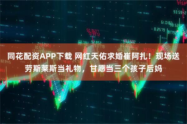 同花配资APP下载 网红天佑求婚崔阿扎！现场送劳斯莱斯当礼物，甘愿当三个孩子后妈