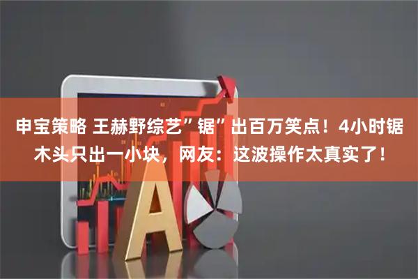 申宝策略 王赫野综艺”锯”出百万笑点！4小时锯木头只出一小块，网友：这波操作太真实了！