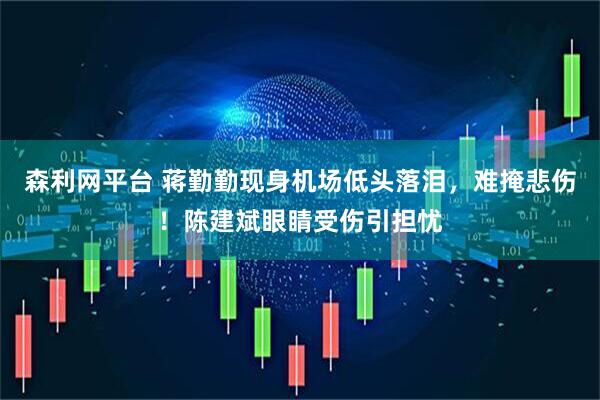 森利网平台 蒋勤勤现身机场低头落泪，难掩悲伤！陈建斌眼睛受伤引担忧
