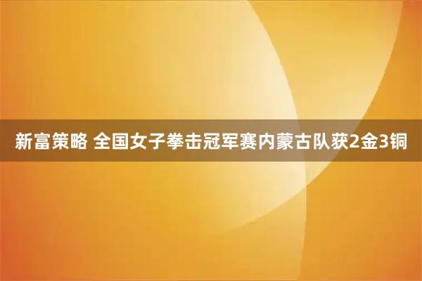 新富策略 全国女子拳击冠军赛内蒙古队获2金3铜