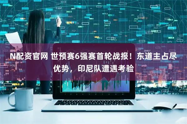 N配资官网 世预赛6强赛首轮战报！东道主占尽优势，印尼队遭遇考验