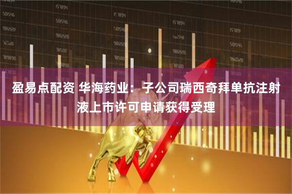 盈易点配资 华海药业：子公司瑞西奇拜单抗注射液上市许可申请获得受理