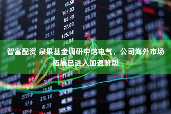智富配资 泉果基金调研中熔电气，公司海外市场拓展已进入加速阶段
