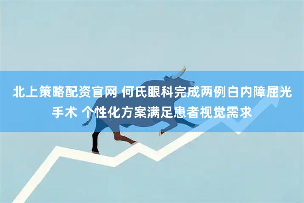 北上策略配资官网 何氏眼科完成两例白内障屈光手术 个性化方案满足患者视觉需求