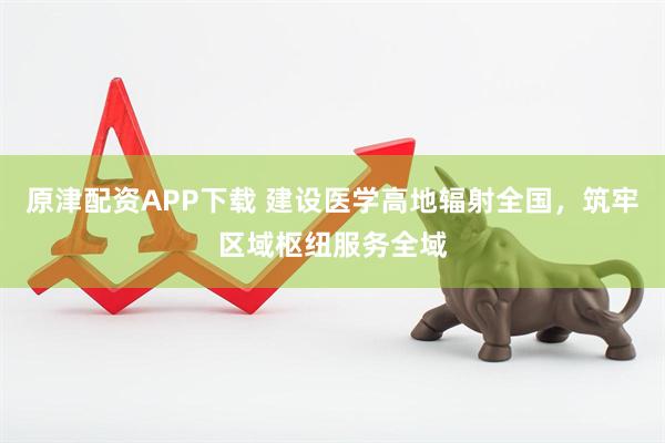原津配资APP下载 建设医学高地辐射全国，筑牢区域枢纽服务全域