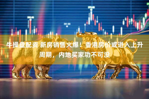牛操盘配资 新房销售火爆！香港房价或进入上升周期，内地买家功不可没