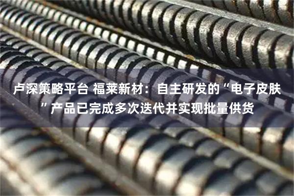 卢深策略平台 福莱新材：自主研发的“电子皮肤”产品已完成多次迭代并实现批量供货