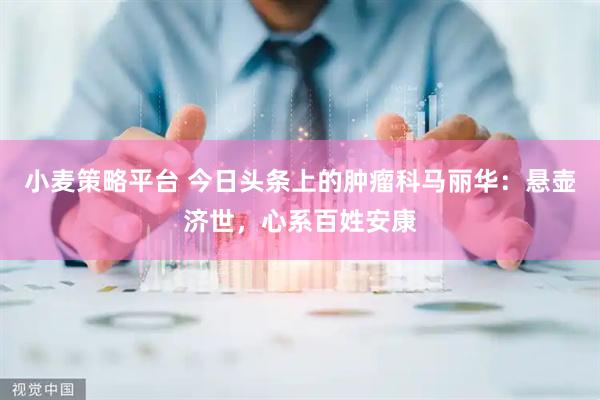 小麦策略平台 今日头条上的肿瘤科马丽华：悬壶济世，心系百姓安康