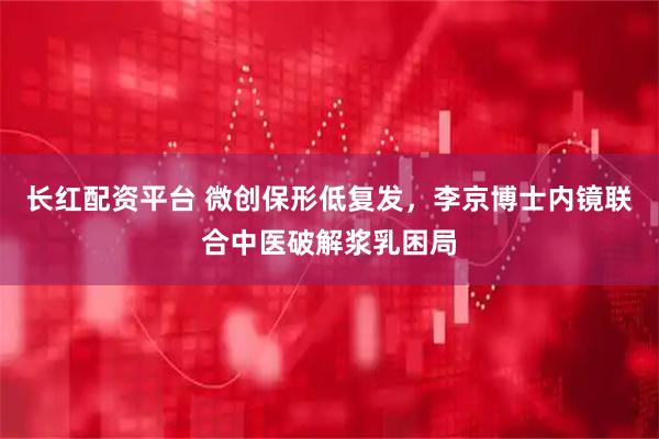 长红配资平台 微创保形低复发，李京博士内镜联合中医破解浆乳困局