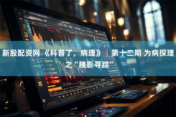 新股配资网 《科普了，病理》│第十二期 为病探理 之“胰影寻踪”