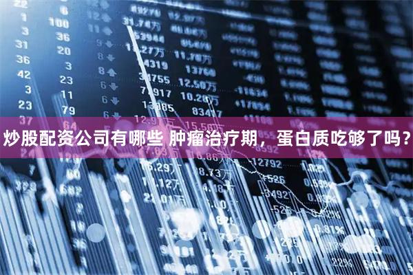 炒股配资公司有哪些 肿瘤治疗期，蛋白质吃够了吗？