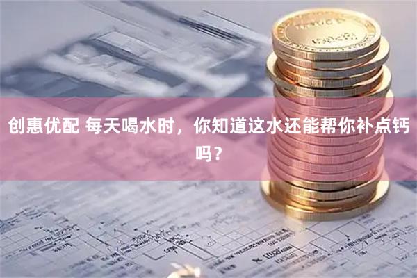 创惠优配 每天喝水时，你知道这水还能帮你补点钙吗？