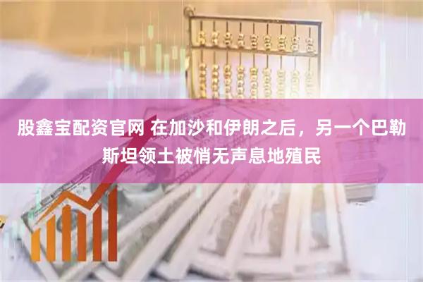 股鑫宝配资官网 在加沙和伊朗之后，另一个巴勒斯坦领土被悄无声息地殖民