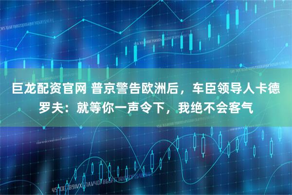 巨龙配资官网 普京警告欧洲后，车臣领导人卡德罗夫：就等你一声令下，我绝不会客气