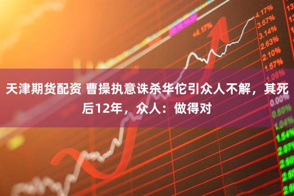 天津期货配资 曹操执意诛杀华佗引众人不解，其死后12年，众人：做得对