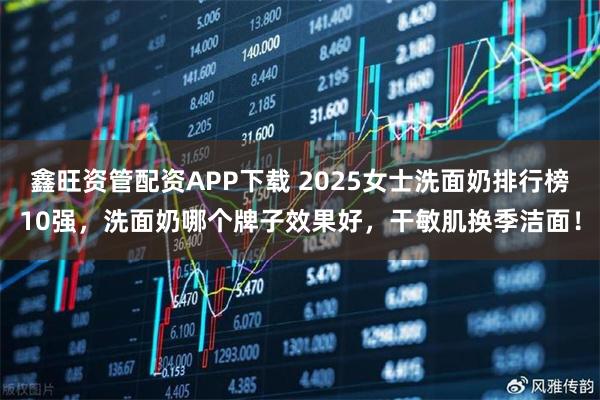 鑫旺资管配资APP下载 2025女士洗面奶排行榜10强，洗面奶哪个牌子效果好，干敏肌换季洁面！