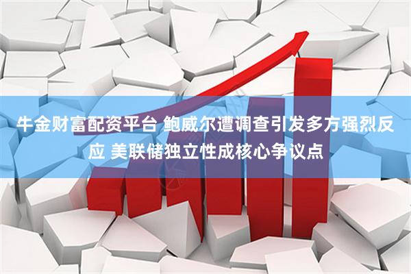 牛金财富配资平台 鲍威尔遭调查引发多方强烈反应 美联储独立性成核心争议点