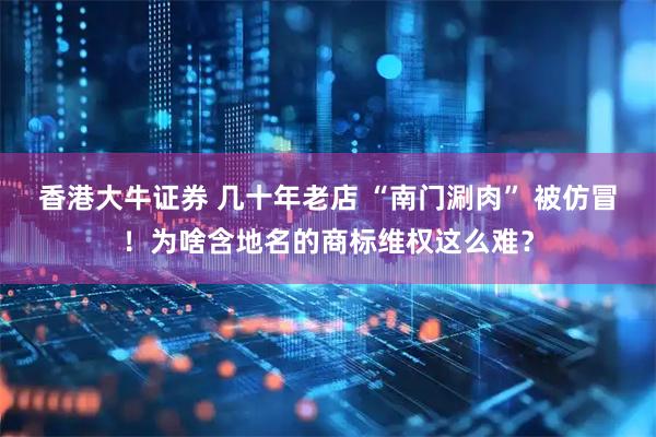 香港大牛证券 几十年老店 “南门涮肉” 被仿冒！为啥含地名的商标维权这么难？