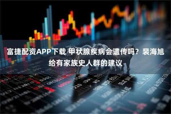 富捷配资APP下载 甲状腺疾病会遗传吗？裴海旭给有家族史人群的建议