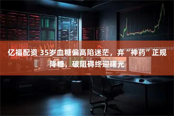 亿福配资 35岁血糖偏高陷迷茫，弃“神药”正规降糖，破阻碍终迎曙光