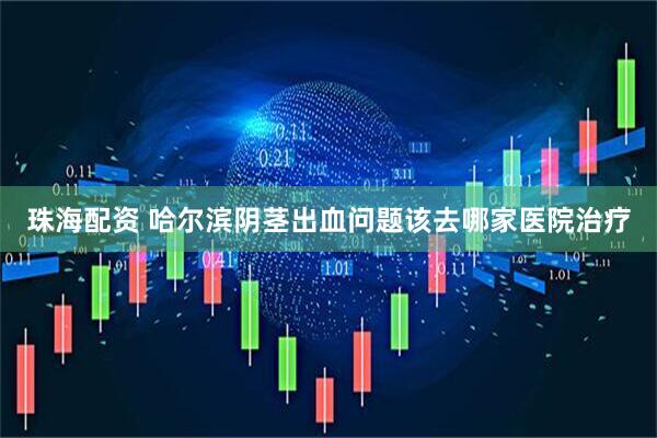 珠海配资 哈尔滨阴茎出血问题该去哪家医院治疗