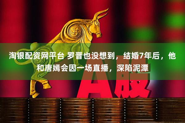 淘银配资网平台 罗晋也没想到，结婚7年后，他和唐嫣会因一场直播，深陷泥潭