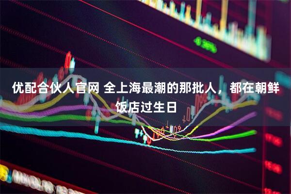 优配合伙人官网 全上海最潮的那批人，都在朝鲜饭店过生日