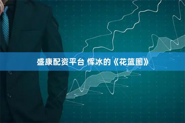盛康配资平台 恽冰的《花篮图》