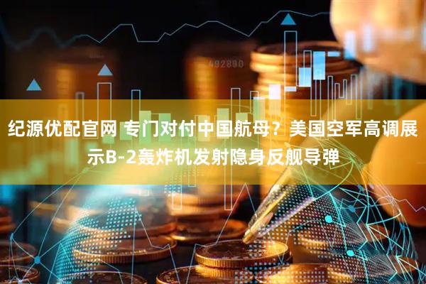纪源优配官网 专门对付中国航母？美国空军高调展示B-2轰炸机发射隐身反舰导弹